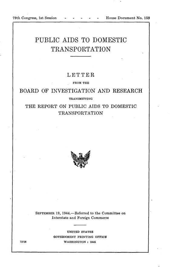 handle is hein.usccsset/usconset22987 and id is 1 raw text is: 


79th Congress, 1st Session


      PUBLIC AIDS TO DOMESTIC

            TRANSPORTATION





                  LETTER

                    FROM THE

BOARD   OF  INVESTIGATION AND RESEARCH

                   TRANSMITTING

  THE  REPORT  ON  PUBLIC AIDS  TO DOMESTIC
               TRANSPORTATION
























      SEPTEMBER 19, 1944.-Referred to the Committee on
            Interstate and Foreign Commerce


     UNITED STATES
GOVERNMENT PRINTING OFFICE
    WASHINGTON : 1945


72726


House Document No. 159


