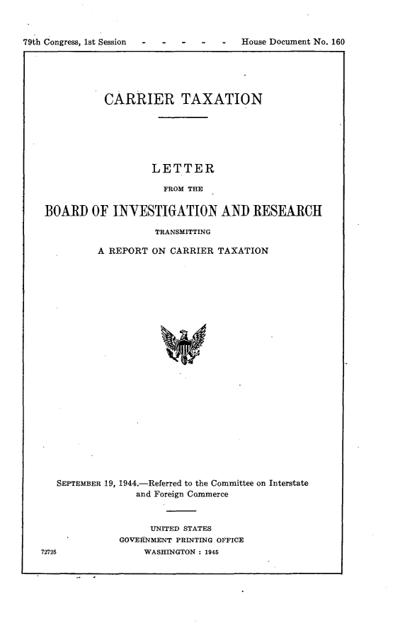 handle is hein.usccsset/usconset22988 and id is 1 raw text is: 


79th Congress, 1st Session


           CARRIER TAXATION






                   LETTER

                     FROM THE

BOARD   OF  INVESTIGATION AND RESEARCH

                    TRANSMITTING

         A REPORT  ON CARRIER  TAXATION
























  SEPTEMBER 19, 1944.-Referred to the Committee on Interstate
                and Foreign Commerce


     UNITED STATES
GOVERNMENT PRINTING OFFICE
    WASHINGTON : 1945


72725


House Document No. 160


