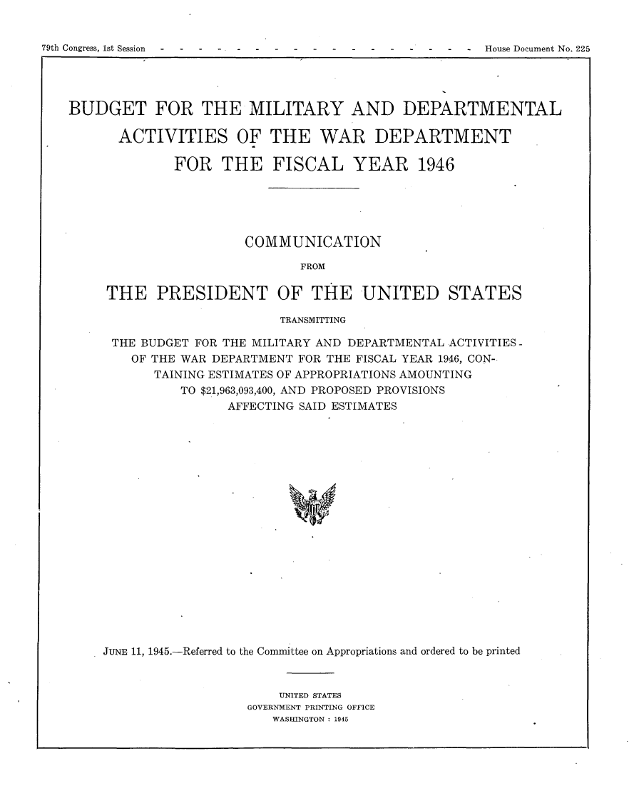 handle is hein.usccsset/usconset22989 and id is 1 raw text is: 


79th Congress, 1st Session       ---                     House Document No. 225


BUDGET FOR THE MILITARY AND DEPARTMENTAL

      ACTIVITIES OF THE WAR DEPARTMENT

              FOR   THE   FISCAL YEAR 1946





                       COMMUNICATION

                              FROM

     THE   PRESIDENT OF THE UNITED STATES

                           TRANSMITTING

      THE BUDGET FOR THE MILITARY AND DEPARTMENTAL ACTIVITIES -
        OF THE WAR DEPARTMENT FOR THE FISCAL YEAR 1946, CON-
           TAINING ESTIMATES OF APPROPRIATIONS AMOUNTING
              TO $21,963,093,400, AND PROPOSED PROVISIONS
                    AFFECTING SAID ESTIMATES




















    JUNE 11, 1945.-Referred to the Committee on Appropriations and ordered to be printed


    UNITED STATES
GOVERNMENT PRINTING OFFICE
   WASHINGTON : 1945


