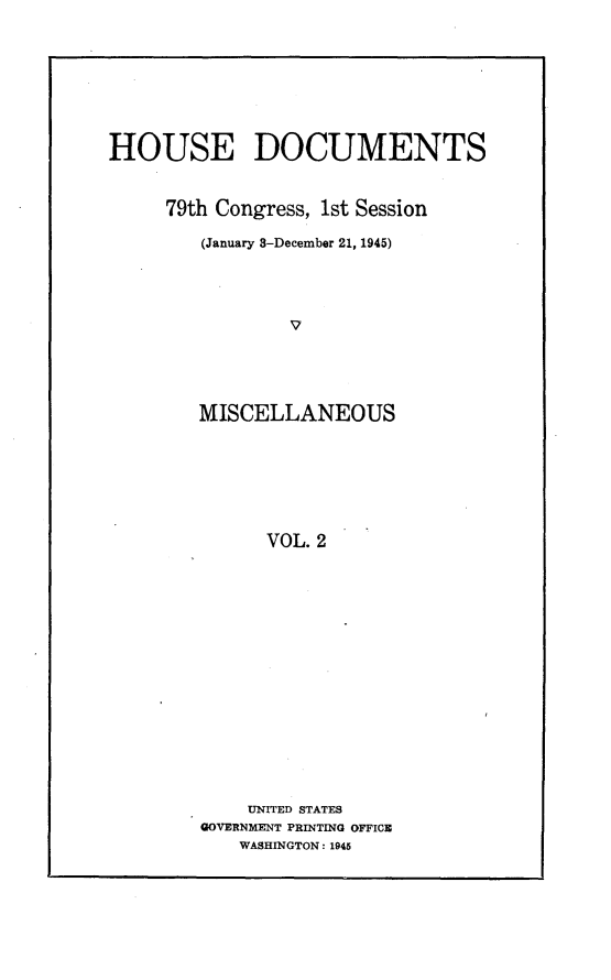 handle is hein.usccsset/usconset22991 and id is 1 raw text is: 








HOUSE DOCUMENTS


     79th Congress, 1st Session

        (January 8-December 21, 1945)




                V





        MISCELLANEOUS







              VOL. 2


    UNITED STATES
GOVERNMENT PRINTING OFFICE
    WASHINGTON: 1945


