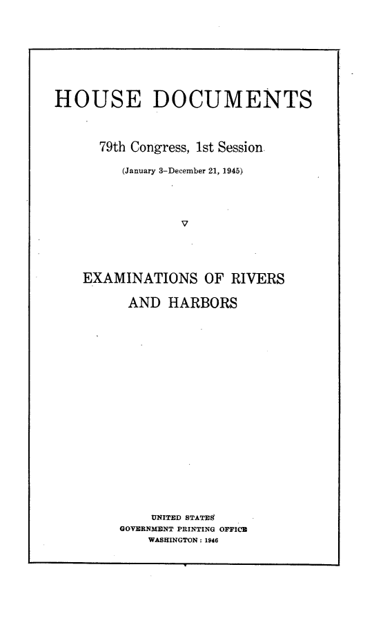 handle is hein.usccsset/usconset22992 and id is 1 raw text is: 









HOUSE DOCUMENTS




      79th Congress, 1st Session.

         (January 3-December 21, 1945)





                 V





    EXAMINATIONS OF RIVERS


AND   HARBORS






















    UNITED STATES
GOVERNMENT PRINTING OFFICE
    WASHINGTON: 1946



