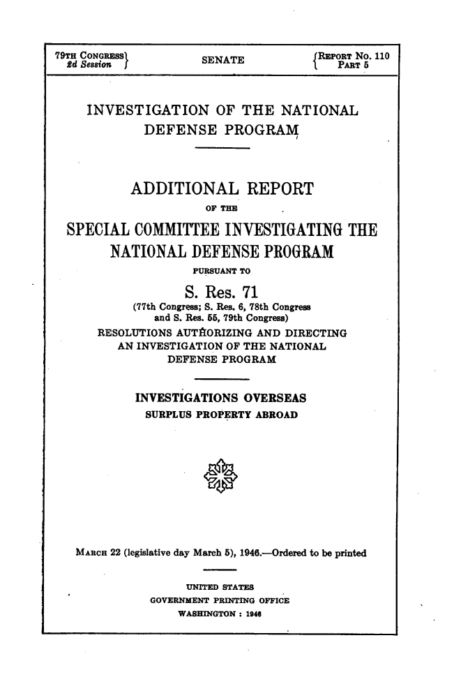handle is hein.usccsset/usconset22997 and id is 1 raw text is: 



79TH CONGREss1       SENATE           REPORT No. 110
  2d Sesion          S                   PART 5



     INVESTIGATION OF THE NATIONAL

             DEFENSE PROGRAM




           ADDITIONAL REPORT
                      OF THE

  SPECIAL   COMMITTEE INVESTIGATING THE

        NATIONAL DEFENSE PROGRAM
                    PURSUANT TO

                    S. Res. 71
           (77th Congress; S. Res. 6, 78th Congress
              and S. Res. 55, 79th Congress)
      RESOLUTIONS AUTAlORIZING AND DIRECTING
         AN INVESTIGATION OF THE NATIONAL
                DEFENSE PROGRAM


            INVESTIGATIONS OVERSEAS
            SURPLUS PROPERTY ABROAD











   MARCH 22 (legislative day March 5), 1946.-Ordered to be printed


                   UNITED STATES
              GOVERNMENT PRINTING OFFICE
                  WASHINGTON : 1946


