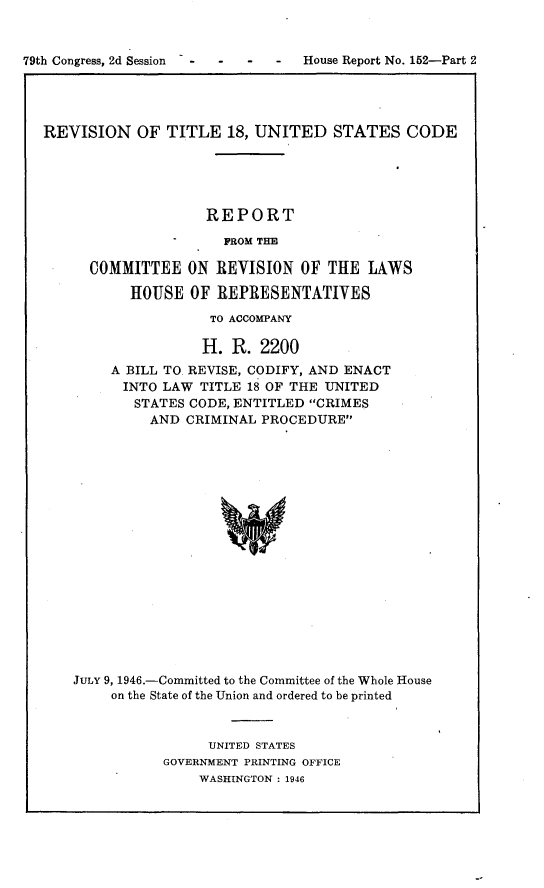 handle is hein.usccsset/usconset22998 and id is 1 raw text is: 


79th Congress, 2d Session - -  -  -  -  House Report No. 152-Part 2




  REVISION OF TITLE 18, UNITED STATES CODE





                      REPORT

                         FROM THE

        COMMITTEE   ON  REVISION  OF THE  LAWS

             HOUSE  OF  REPRESENTATIVES

                       TO ACCOMPANY

                       H. R. 2200
           A BILL TO REVISE, CODIFY, AND ENACT
           INTO  LAW  TITLE 18 OF THE UNITED
              STATES CODE, ENTITLED CRIMES
                AND CRIMINAL PROCEDURE



















      JULY 9, 1946.-Committed to the Committee of the Whole House
           on the State of the Union and ordered to be printed


      UNITED STATES
GOVERNMENT PRINTING OFFICE
    WASHINGTON : 1946


