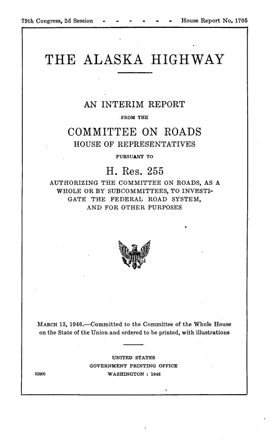 handle is hein.usccsset/usconset22999 and id is 1 raw text is: 

79th Congress, 2d Session - -  - - - - House Report No. 1705





      THE ALASKA HIGHWAY





              AN   INTERIM   REPORT

                       .FROM THE

           COMMITTEE ON ROADS
           HOUSE   OF REPRESENTATIVES
                      PURSUANT TO

                    H. Res.  255
       AUTHORIZING THE COMMITTEE ON ROADS, AS A
       WHOLE   OR BY SUBCOMMITTEES, TO INVESTI-
           GATE THE  FEDERAL ROAD  SYSTEM,
               AND FOR OTHER PURPOSES
















    MARCH 13, 1946.-Committed to the Committee of the Whole House
    on the State of the Union and ordered to be printed, with illustrations


     UNITED STATES
GOVERNMENT PRINTING OFFICE
    WASHINGTON : 1946


83906


