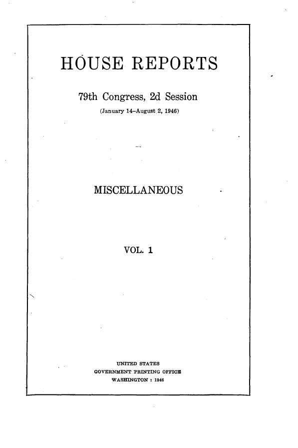 handle is hein.usccsset/usconset23001 and id is 1 raw text is: 






HOUSE REPORTS



    79th Congress, 2d Session
        (January 14-August 2, 1946)









        MISCELLANEOUS






             VOL. 1













           UNITED STATES
       GOVERNMENT PRINTING OFFIOB
          WASHINGTON: 1946


