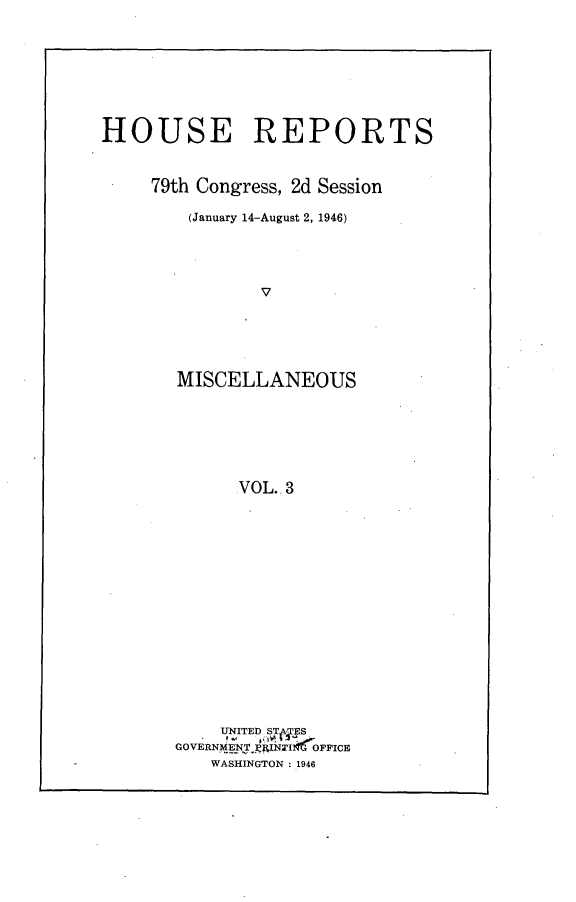handle is hein.usccsset/usconset23003 and id is 1 raw text is: 








HOUSE REPORTS


     79th Congress, 2d Session

        (January 14-August 2, 1946)




               V





       MISCELLANEOUS






             VOL.. 3


    UNITED STA  S
GOVERNMENTM4INTI OFFICE
   WASHINGTON : 1946


