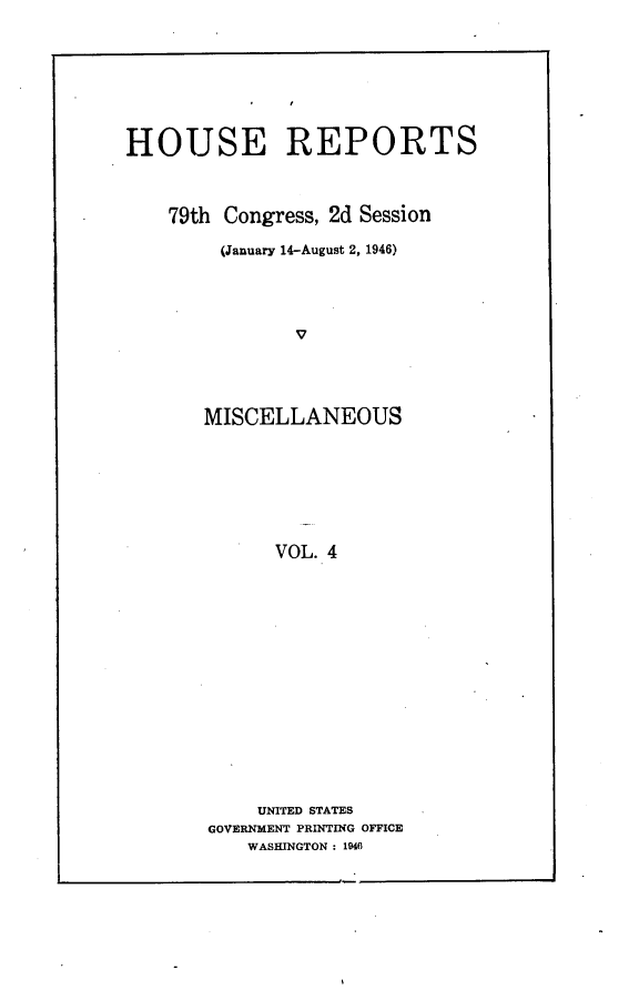 handle is hein.usccsset/usconset23004 and id is 1 raw text is: 








HOUSE REPORTS



    79th Congress, 2d Session

         (January 14-August 2, 1946)




               V




       MISCELLANEOUS








             VOL. 4


    UNITED STATES
GOVERNMENT PRINTING OFFICE
    WASHINGTON : 1940


