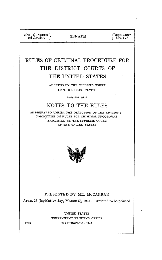 handle is hein.usccsset/usconset23007 and id is 1 raw text is: 










79TH CONGRESS       SENATE             DOCUMENT
  24 Session                            No. 175







  RULES  OF  CRIMINAL PROCEDURE FOR

       THE DISTRICT COURTS OF


           THE   UNITED STATES

           ADOPTED BY THE SUPREME COURT
               OF THE UNITED STATES

                   TOGETHER WITH


          NOTES TO THE RULES

   AS PREPARED UNDER THE DIRECTION OF THE ADVISORY
     COMMITTEE ON RULES FOR CRIMINAL PROCEDURE
          APPOINTED BY THE SUPREME COURT
               OF THE UNITED STATES


         PRESENTED   BY MR. McCARRAN

APRIL 26 (legislative day, MARCH 5), 1946.-Ordered to be printed



                  UNITED STATES
            GOVERNMENT PRINTING OFFICE
 86089           WASHINGTON : 1946


