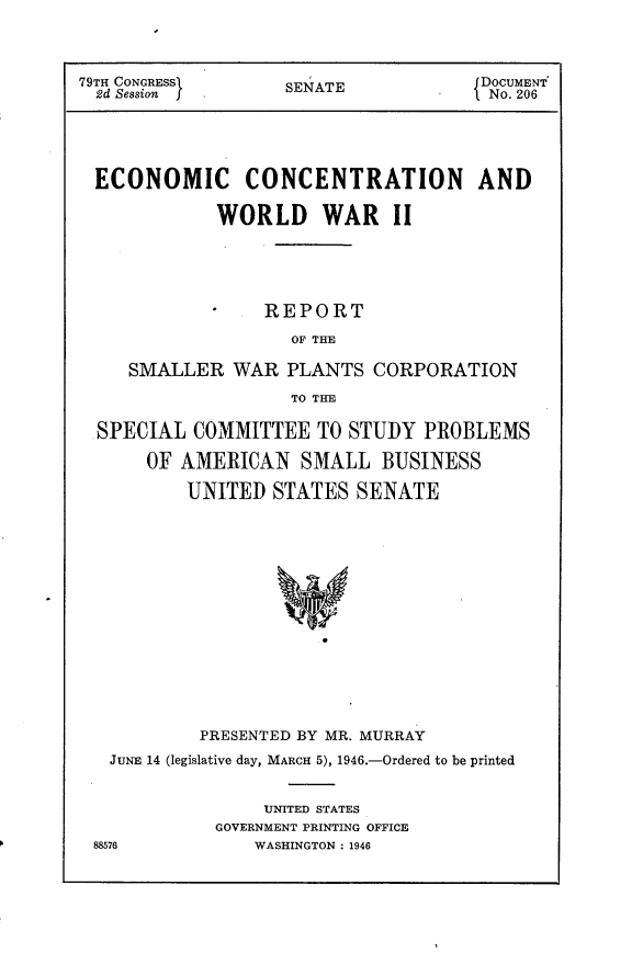 handle is hein.usccsset/usconset23009 and id is 1 raw text is: 



79TH CONGRESSI     SENATE             DOCUMENT
  2d Session       S                  No. 206





  ECONOMIC CONCENTRATION AND

             WORLD WAR II





                 REPORT
                    OF THE

     SMALLER  WAR  PLANTS   CORPORATION
                    TO THE

  SPECIAL  COMMITTEE  TO STUDY  PROBLEMS

      OF  AMERICAN   SMALL  BUSINESS

          UNITED  STATES  SENATE














          PRESENTED BY MR. MURRAY
   JUNE 14 (legislative day, MARCH 5), 1946.-Ordered to be printed


                 UNITED STATES
             GOVERNMENT PRINTING OFFICE
 88576          WASHINGTON : 1946


