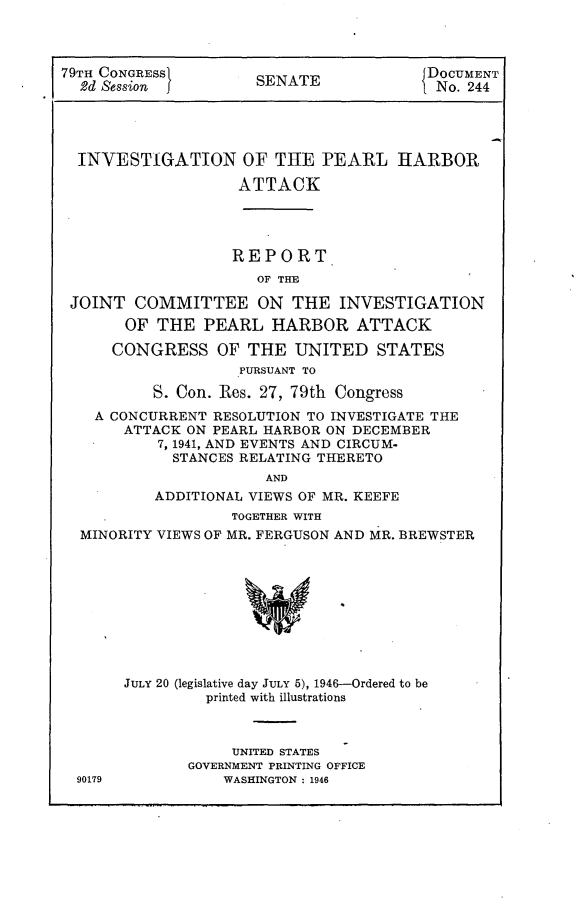 handle is hein.usccsset/usconset23011 and id is 1 raw text is: 



79TH CONGRESS       .                    DOCUMENT
  2d Session          SENATE            1 No. 244





  INVESTIGATION OF THE PEARL HARBOR

                    ATTACK




                    REPORT
                      OF THE

 JOINT  COMMITTEE ON THE INVESTIGATION
       OF  THE  PEARL  HARBOR ATTACK

       CONGRESS  OF  THE  UNITED   STATES
                    PURSUANT TO

          S. Con. Res. 27, 79th Congress
    A CONCURRENT RESOLUTION TO INVESTIGATE THE
       ATTACK ON PEARL HARBOR ON DECEMBER
           7, 1941, AND EVENTS AND CIRCUM-
           STANCES  RELATING THERETO
                       AND
          ADDITIONAL VIEWS OF MR. KEEFE
                   TOGETHER WITH
  MINORITY VIEWS OF MR. FERGUSON AND MR. BREWSTER










       JULY 20 (legislative day JULY 5), 1946-Ordered to be
                printed with illustrations



                   UNITED STATES
              GOVERNMENT PRINTING OFFICE
  90179           WASHINGTON : 1946


