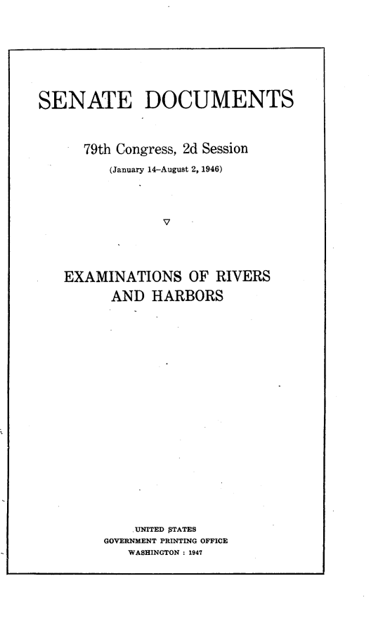 handle is hein.usccsset/usconset23014 and id is 1 raw text is: 









SENATE DOCUMENTS




      79th Congress, 2d Session

         (January 14-August 2, 1946)




                V





   EXAMINATIONS OF RIVERS

          AND  HARBORS


    .UNITED jTATES
GOVERNMENT PRINTING OFFICE
   WASHINGTON : 1947


