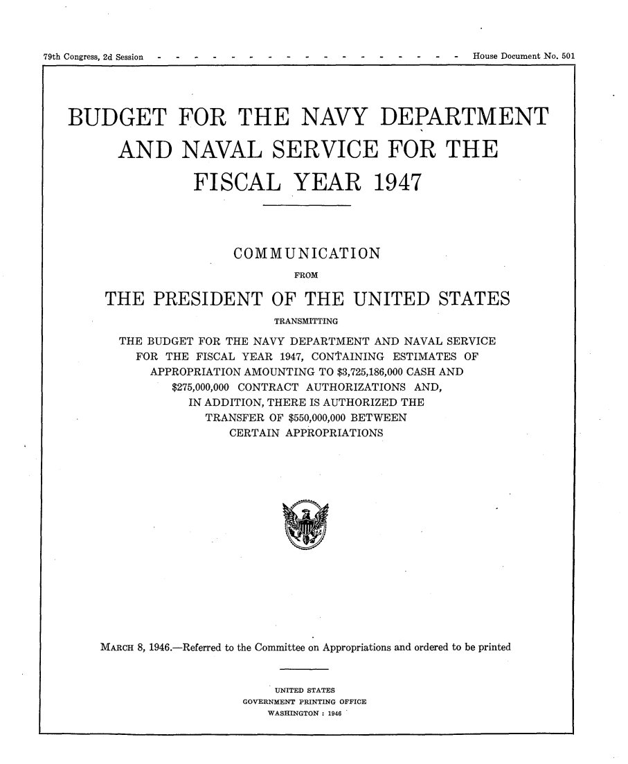 handle is hein.usccsset/usconset23016 and id is 1 raw text is: 



79th Congress, 2d Session -- ------  -  ---- - -  House Document No. 501


BUDGET FOR THE NAVY DEPARTMENT


      AND NAVAL SERVICE FOR THE


                FISCAL YEAR 1947





                     COMMUNICATION
                             FROM

     THE   PRESIDENT OF THE UNITED STATES
                          TRANSMITTING

       THE BUDGET FOR THE NAVY DEPARTMENT AND NAVAL SERVICE
         FOR THE FISCAL YEAR 1947, CONTAINING ESTIMATES OF
           APPROPRIATION AMOUNTING TO $3,725,186,000 CASH AND
             $275,000,000 CONTRACT AUTHORIZATIONS AND,
               IN ADDITION, THERE IS AUTHORIZED THE
                  TRANSFER OF $550,000,000 BETWEEN
                     CERTAIN APPROPRIATIONS

















    MARCH 8, 1946.-Referred to the Committee on Appropriations and ordered to be printed


    UNITED STATES
GOVERNMENT PRINTING OFFICE
   WASHINGTON : 1946


