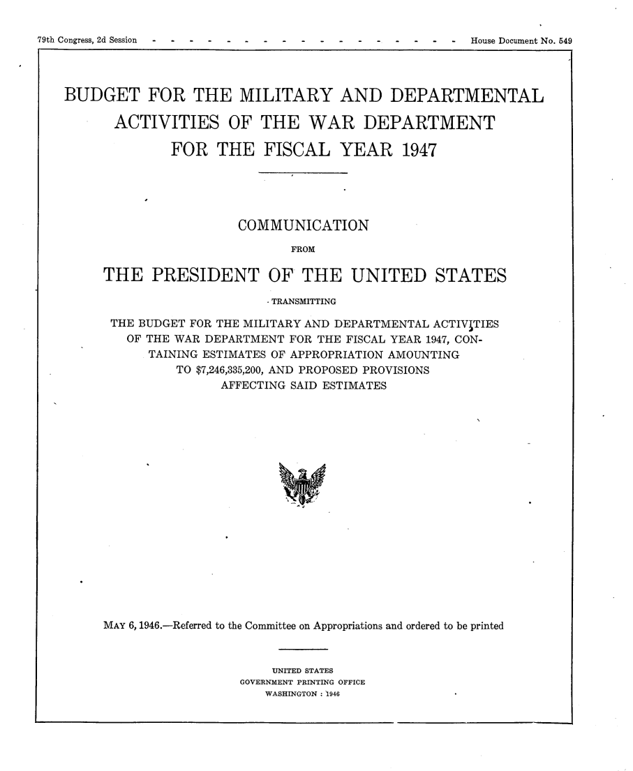 handle is hein.usccsset/usconset23018 and id is 1 raw text is: 

79th Congress, 2d Session-----------  -  -House Document No. 549




    BUDGET FOR THE MILITARY AND DEPARTMENTAL

          ACTIVITIES OF THE WAR DEPARTMENT

                  FOR   THE   FISCAL YEAR 1947





                           COMMUNICATION

                                  FROM

         THE   PRESIDENT OF THE UNITED STATES


                      . TRANSMITTING

 THE BUDGET FOR THE MILITARY AND DEPARTMENTAL ACTIVITIES
   OF THE WAR DEPARTMENT FOR THE FISCAL YEAR 1947, CON-
      TAINING ESTIMATES OF APPROPRIATION AMOUNTING
          TO $7,246,335,200, AND PROPOSED PROVISIONS
                AFFECTING SAID ESTIMATES




















MAY 6, 1946.-Referred to the Committee on Appropriations and ordered to be printed


    UNITED STATES
GOVERNMENT PRINTING OFFICE
   WASHINGTON: 1946


