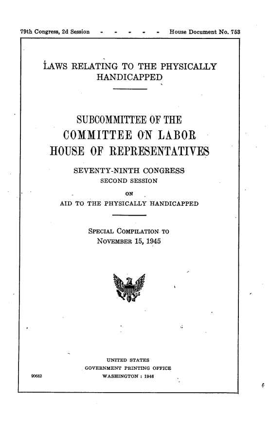 handle is hein.usccsset/usconset23019 and id is 1 raw text is: 


79th Congress, 2d Session - - - - - House Document No. 753


   LAWS  RELATING   TO THE  PHYSICALLY
              HANDICAPPED




          SUBCOMMITTEE OF THE

       COMMITTEE OrN LABOR

    HOUSE OF REPRESENTATIVES

         SEVENTY-NINTH  CONGRESS
               SECOND SESSION
                     ON
      AID TO THE PHYSICALLY HANDICAPPED


            SPECIAL COMPILATION TO
              NOVEMBER 15, 1945














                UNITED STATES
            GOVERNMENT PRINTING OFFICE
90682          WASHINGTON: 1946


