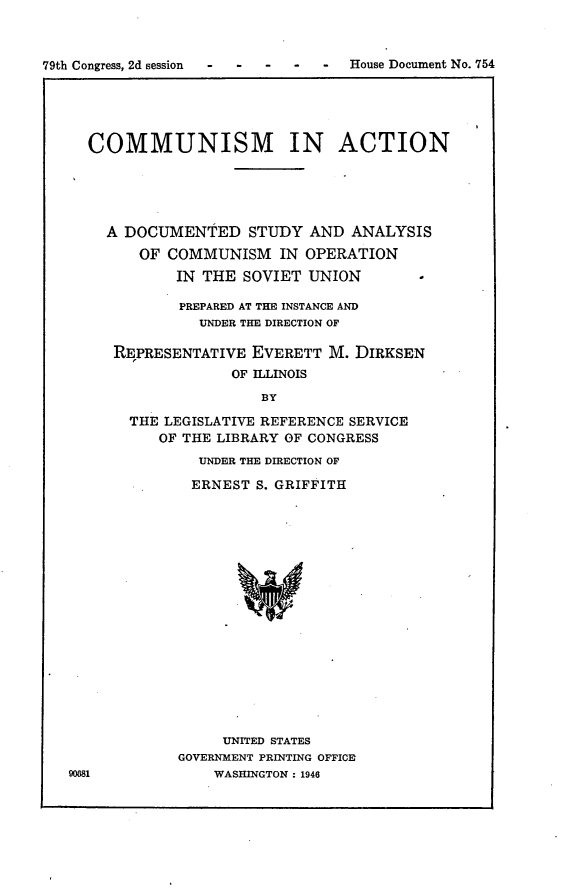 handle is hein.usccsset/usconset23020 and id is 1 raw text is: 



79th Congress, 2d session -        House Document No. 754


COMMUNISM IN ACTION





  A DOCUMENTED STUDY AND ANALYSIS
      OF COMMUNISM IN OPERATION
          IN THE  SOVIET UNION        -

          PREPARED AT THE INSTANCE AND
             UNDER THE DIRECTION OF

   REPRESENTATIVE  EVERETT  M. DIRKSEN
                 OF ILLINOIS
                    BY

     THE LEGISLATIVE REFERENCE SERVICE
        OF THE LIBRARY OF CONGRESS
             UNDER THE DIRECTION OF

             ERNEST S. GRIFFITH


     UNITED STATES
GOVERNMENT PRINTING OFFICE
    WASHINGTON : 1946


90681


