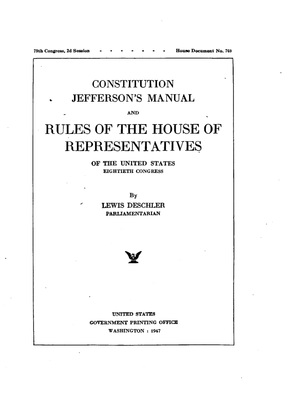 handle is hein.usccsset/usconset23021 and id is 1 raw text is: 






79th Congress, 2d Session     House Document No. 769


          CONSTITUTION

      JEFFERSON'S MANUAL

                 AND


RULES OF THE HOUSE OF

    REPRESENTATIVES


OF THE UNITED STATES
   EIGHTIETH CONGRESS



        By
   LEWIS DESCHLER
   PARLIAMENTARIAN















     UNITED STATES
GOVERNMENT PRINTING OFFICE
    WASHINGTON : 1947


