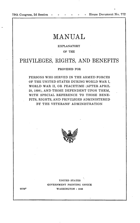 handle is hein.usccsset/usconset23023 and id is 1 raw text is: 


79th Congress, 2d Session  -  - ---      -     House Document No. 772


               MANUAL

                 EXPLANATORY
                    OF THE


PRIVILEGES, RIGHTS, AND BENEFITS


93750*


             PROVIDED FOR

PERSONS WHO SERVED IN THE ARMED FORCES
OF THE UNITED STATES DURING WORLD WAR I,
WORLD WAR  II, OR PEACETIME (AFTER APRIL
20, 1898), AND THOSE DEPENDENT UPON THEM,
WITH SPECIAL REFERENCE TO THOSE BENE-
FITS, RIGHTS, AND PRIVILEGES ADMINISTERED
   BY THE VETERANS' ADMINISTRATION























              UNITED STATES
        GOVERNMENT PRINTING OFFICE
            WASHINGTON : 1946


