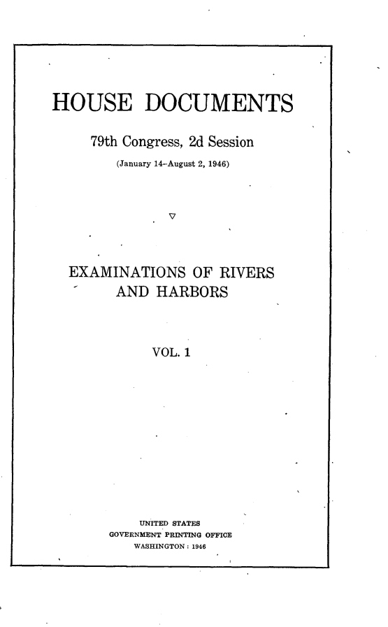 handle is hein.usccsset/usconset23026 and id is 1 raw text is: 








HOUSE DOCUMENTS


     79th Congress, 2d Session

         (January 14-August 2, 1946)




                V




  EXAMINATIONS OF RIVERS

         AND  HARBORS




             VOL. 1


    UNITED STATES
GOVERNMENT PRINTING OFFICE
   WASHINGTON: 1946


