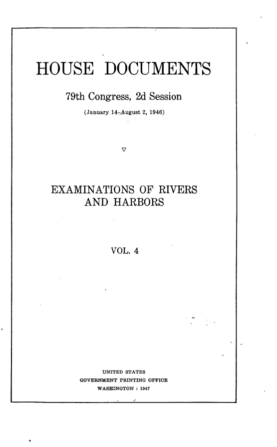 handle is hein.usccsset/usconset23029 and id is 1 raw text is: 







HOUSE DOCUMENTS


      79th Congress, 2d Session

         (January 14-August 2, 1946)




                V




   EXAMINATIONS OF RIVERS
         AND   HARBORS





              VOL. 4


    UNITED STATES
GOVERNMENT PRINTING OFFICE
   WASHINGTON : 1947


