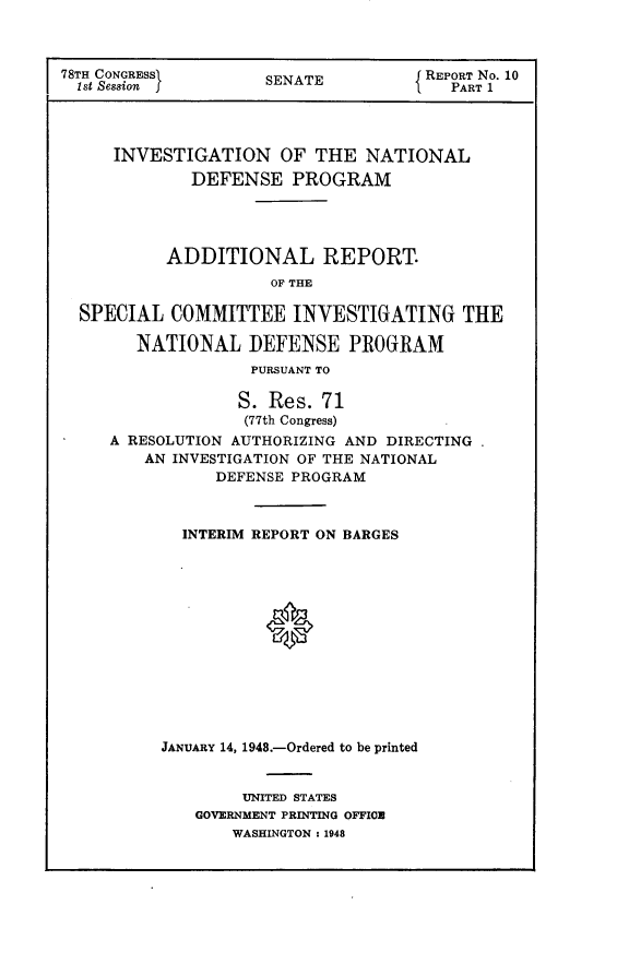 handle is hein.usccsset/usconset23033 and id is 1 raw text is: 



78TH CONGRESS        SENATE          REPORT No. 10
  1st Session I                         PART 1




     INVESTIGATION OF THE NATIONAL
             DEFENSE PROGRAM




           ADDITIONAL REPORT.
                      OF THE

  SPECIAL  COMMITTEE INVESTIGATING THE

        NATIONAL   DEFENSE PROGRAM
                   PURSUANT TO

                   S. Res. 71
                   (77th Congress)
     A RESOLUTION AUTHORIZING AND DIRECTING
         AN INVESTIGATION OF THE NATIONAL
                DEFENSE PROGRAM



            INTERIM REPORT ON BARGES














          JANUARY 14, 1948.-Ordered to be printed


     UNITED STATES
GOVERNMENT PRINTING OFFICE
    WASHINGTON : 1948


