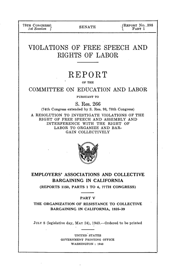 handle is hein.usccsset/usconset23034 and id is 1 raw text is: 




78TH CONGRESS        SENATE          .1REPORT No.,398
  1st Session I                          PART 1




  VIOLATIONS OF FREE SPEECH AND

             RIGHTS OF LABOR




                 REPORT
                      OF THE

  COMMITTEE ON EDUCATION AND LABOR
                    PURSUANT TO

                    S. Res. 266
       (74th Congress extended by S. Res. 98, 78th Congress)
   A RESOLUTION TO INVESTIGATE VIOLATIONS OF THE
      RIGHT OF FREE SPEECH AND ASSEMBLY AND
         INTERFERENCE WITH  THE RIGHT OF
            LABOR TO ORGANIZE AND BAR-
                GAIN COLLECTIVELY









   EMPLOYERS'   ASSOCIATIONS  AND COLLECTIVE
           BARGAINING   IN CALIFORNIA
      (REPORTS 1150, PARTS 1 TO 4, 77TH CONGRESS)


                      PART V
    THE ORGANIZATION OF RESISTANCE TO COLLECTIVE
          BARGAINING IN CALIFORNIA, 1935-39


    JULY 8 (legislative day, MAY 24), 1943.-Ordered to be printed


                    UNITED STATES
              GOVERNMENT PRINTING OFFICE
                  WASHINGTON : 1943


