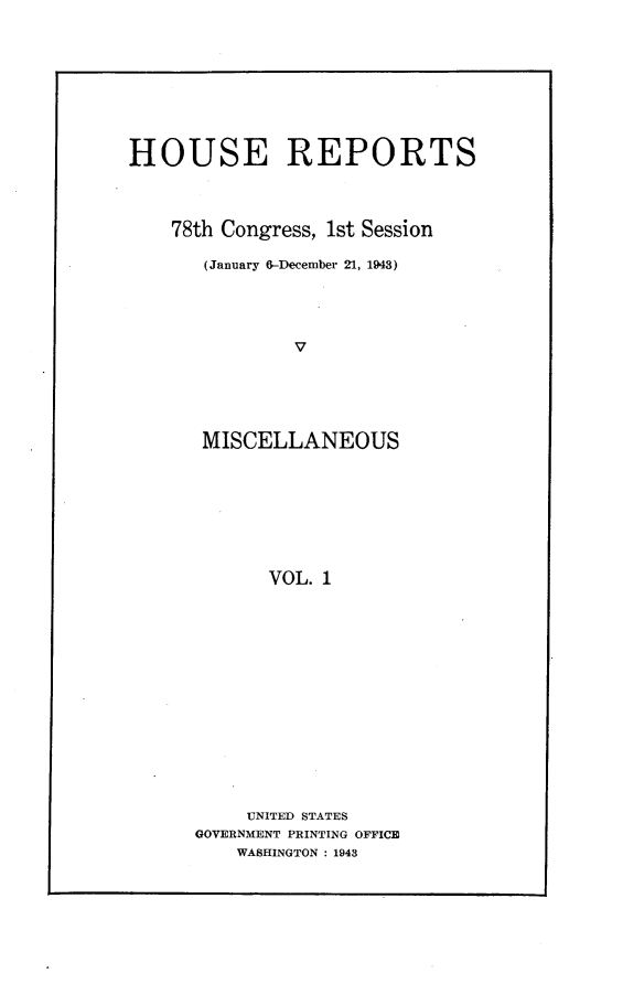 handle is hein.usccsset/usconset23035 and id is 1 raw text is: 









HOUSE REPORTS




    78th Congress, 1st Session

       (January 6-December 21, 1943)





               V





       MISCELLANEOUS








             VOL. 1


     UNITED STATES
GOVERNMENT PRINTING OFFICE
    WASHINGTON : 1943


