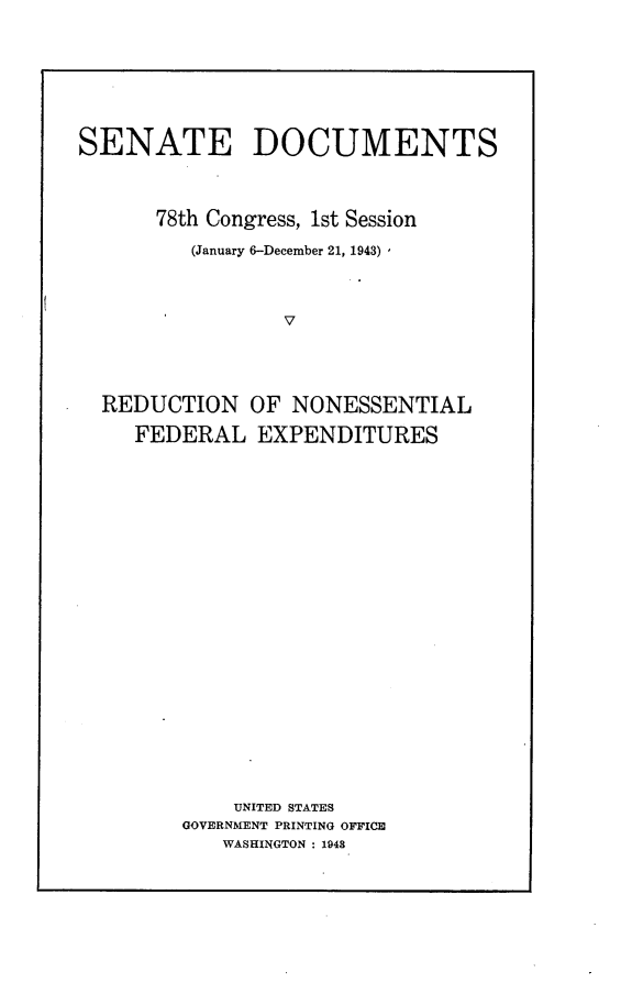 handle is hein.usccsset/usconset23040 and id is 1 raw text is: 




SENATE DOCUMENTS


      78th Congress, 1st Session
         (January 6-December 21, 1943)


                 V


REDUCTION
   FEDERAL


OF NONESSENTIAL
EXPENDITURES


    UNITED STATES
GOVERNMENT PRINTING OFFICE
   WASHINGTON : 1948


