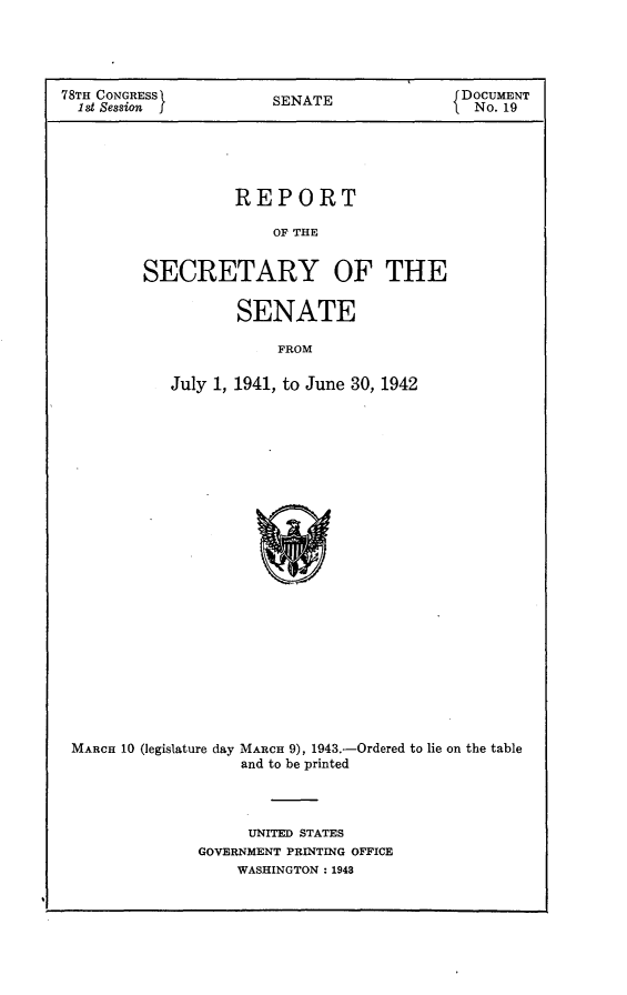 handle is hein.usccsset/usconset23041 and id is 1 raw text is: 




78TH CONGRESS          SENATE               DOCUMENT
  1st Session                                 No. 19





                   REPORT

                       OF THE


         SECRETARY OF THE


                   SENATE

                        FROM

            July 1, 1941, to June 30, 1942


MARCH 10 (legislature day MARCH 9), 1943.-Ordered to lie on the table
                   and to be printed



                   UNITED STATES
              GOVERNMENT PRINTING OFFICE
                  WASHINGTON: 1948


