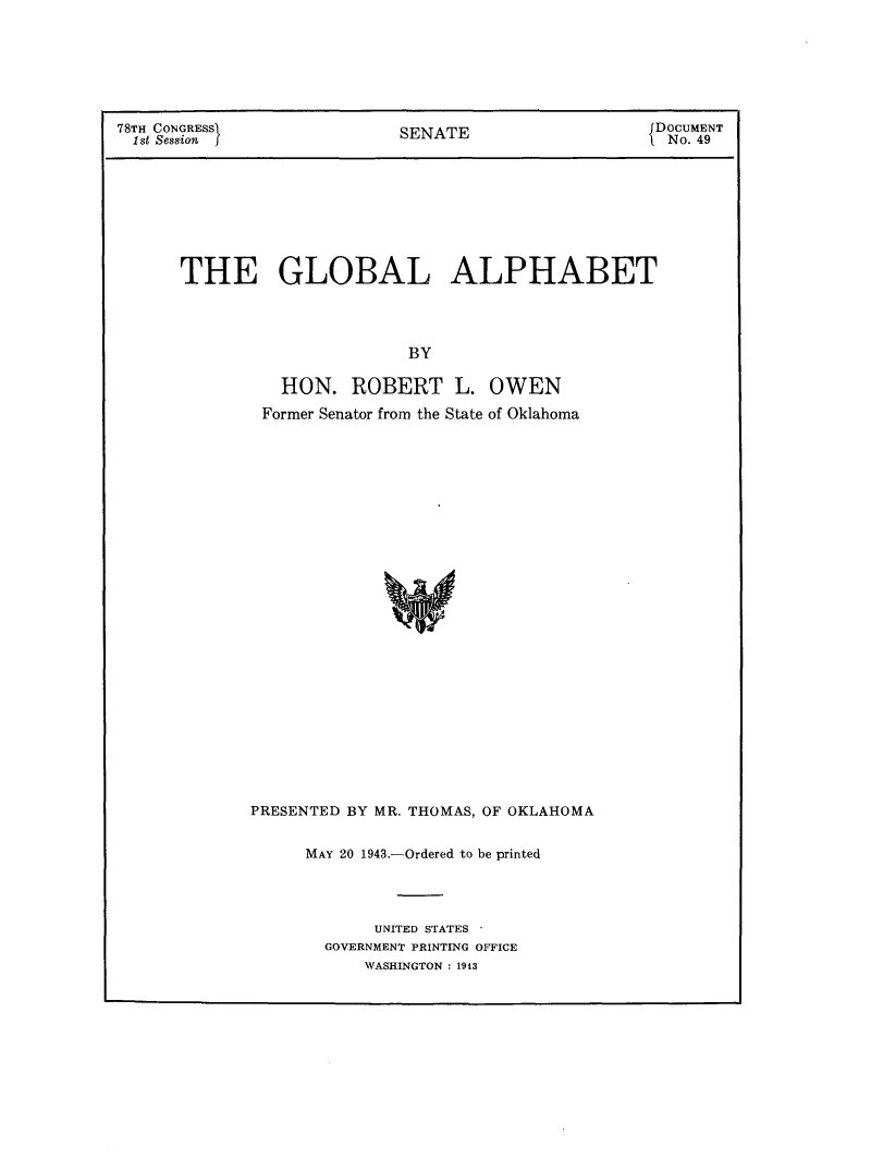 handle is hein.usccsset/usconset23042 and id is 1 raw text is: 







78TH CONGRESI               SENATE                   DOCUMENT
  1st Session j                                       No. 49


THE GLOBAL ALPHABET




                      BY

          HON.   ROBERT L. OWEN
        Former Senator from the State of Oklahoma



























        PRESENTED BY MR. THOMAS, OF OKLAHOMA


MAY 20 1943.-Ordered to be printed




       UNITED STATES '
  GOVERNMENT PRINTING OFFICE
      WASHINGTON: 1943


