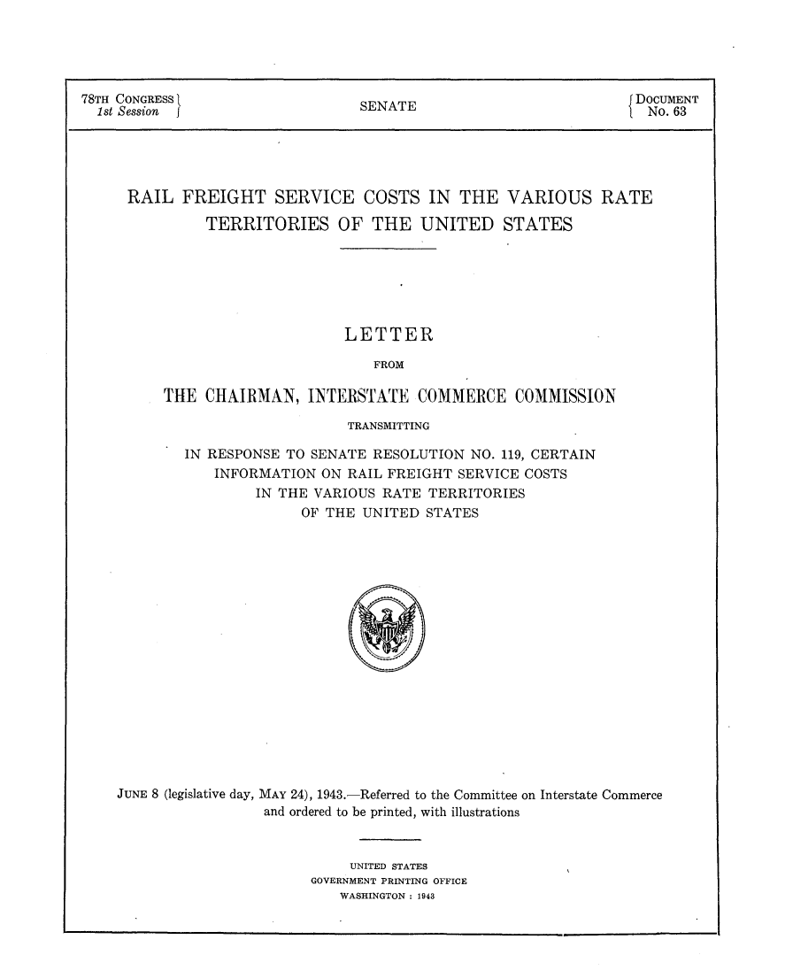 handle is hein.usccsset/usconset23043 and id is 1 raw text is: 





78TH CONGRESS                    SENATE                           DOCUMENT
  1st Session j                                                    No. 63


RAIL   FREIGHT SERVICE COSTS IN THE

         TERRITORIES OF THE UNITED


VARIOUS RATE

STATES


                      LETTER

                         FROM

THE  CHAIRMAN,   INTERSTATE   COMMERCE COMMISSION


                           TRANSMITTING

        IN RESPONSE TO SENATE RESOLUTION  NO. 119, CERTAIN
            INFORMATION ON RAIL FREIGHT  SERVICE COSTS
                IN THE VARIOUS  RATE TERRITORIES
                      OF THE UNITED  STATES


















JUNE 8 (legislative day, MAY 24), 1943.-Referred to the Committee on Interstate Commerce
                 and ordered to be printed, with illustrations


                            UNITED STATES
                       GOVERNMENT PRINTING OFFICE
                          WASHINGTON : 1943


