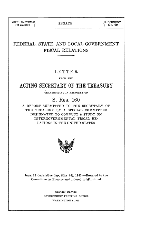 handle is hein.usccsset/usconset23044 and id is 1 raw text is: 




78TH CONGRESS>       SENATE                DOCUMENT
  1st Session j                           L No. 69




  FEDERAL,  STATE,  AND   LOCAL   GOVERNMENT

               FISCAL  RELATIONS





                    LETTER

                      FROM THE

    ACTING   SECRETARY OF THE TREASURY


          TRANSMITTING IN RESPONSE TO

              S. Res.  160
A REPORT SUBMITTED  TO THE SECRETARY  OF
THE   TREASURY  BY A SPECIAL COMMITTEE
    DESIGNATED TO CONDUCT A STUDY ON
      INTERGOVERNMENTAL  FISCAL RE-
      LATIONS IN THE UNITED STATES














 JUNE 23 (legislaUve day, TAY 24), 1943.-Rverred to the
    Committee on Finance and ordered to 1W printed


     UNITED STATES
GOVERNMENT PRINTING OFFICE
    WASHINGTON: 1943


