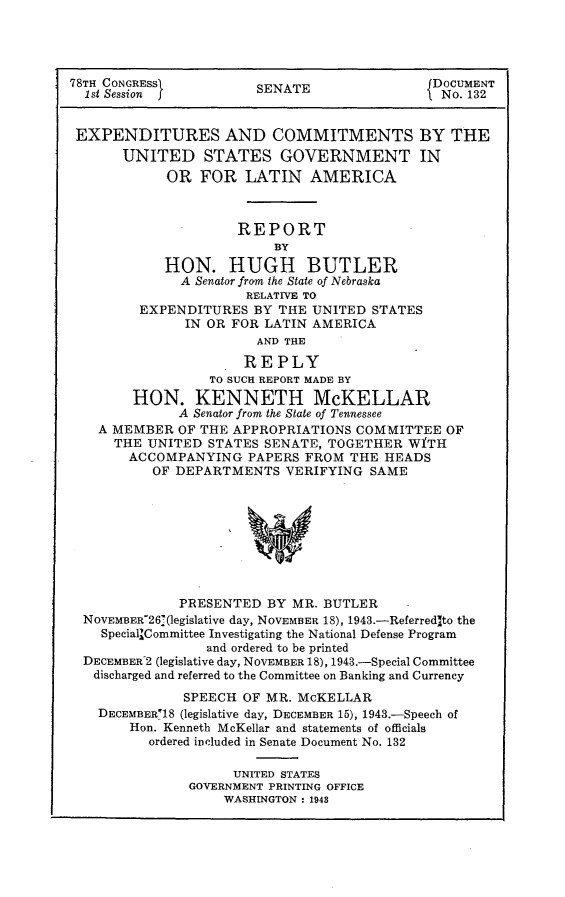 handle is hein.usccsset/usconset23046 and id is 1 raw text is: 




78TH CONGRESSI         SDOCUMENT
  1st Session          SENATE                No. 132


  EXPENDITURES AND COMMITMENTS BY THE
      UNITED STATES GOVERNMENT IN
            OR  FOR  LATIN   AMERICA



                     REPORT
                         BY
            HON.   HUGH BUTLER
              A Senator from the State of Nebraska
                      RELATIVE TO
        EXPENDITURES   BY THE UNITED STATES
              IN OR FOR LATIN AMERICA
                       AND THE

                     REPLY
                 TO SUCH REPORT MADE BY
        HON.   KENNETH McKELLAR
             A Senator from the State of Tennessee
   A MEMBER  OF THE APPROPRIATIONS COMMITTEE  OF
     THE  UNITED STATES SENATE, TOGETHER WfTH
       ACCOMPANYING   PAPERS FROM THE  HEADS
          OF DEPARTMENTS  VERIFYING  SAME









             PRESENTED  BY MR. BUTLER
  NOVEMBER-26 (legislative day, NOVEMBER 18), 1943.-ReferredIto the
    Special'Committee Investigating the National Defense Program
                 and ordered to be printed
  DECEMBER 2 (legislative day, NOVEMBER 18), 1943.-Special Committee
  discharged and referred to the Committee on Banking and Currency

              SPEECH OF MR. McKELLAR
   DECEMBER18 (legislative day, DECEMBER 15), 1943.-Speech of
       Hon. Kenneth McKellar and statements of officials
          ordered included in Senate Document No. 132

                    UNITED STATES
               GOVERNMENT PRINTING OFFICE
                   WASHINGTON : 1943


