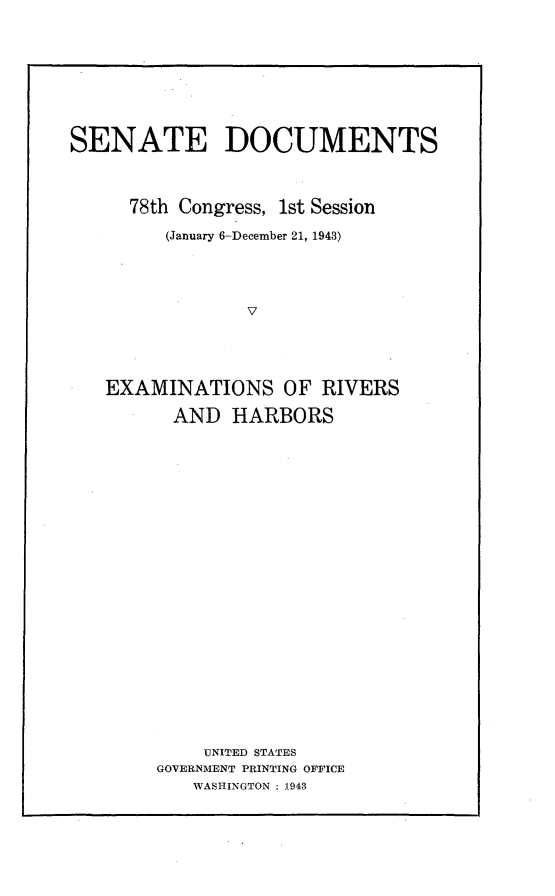 handle is hein.usccsset/usconset23048 and id is 1 raw text is: 








SENATE DOCUMENTS



     78th Congress, 1st Session

         (January 6-December 21, 1943)




                V




   EXAMINATIONS OF RIVERS

         AND   HARBORS


    UNITED STATES
GOVERNMENT PRINTING OFFICE
   WASHINGTON : 1943


