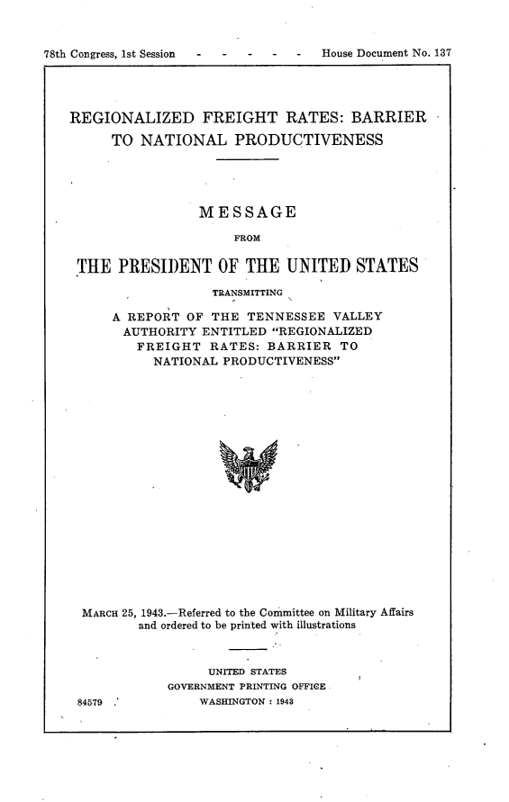 handle is hein.usccsset/usconset23050 and id is 1 raw text is: 








REGIONALIZED FREIGHT RATES: BARRIER

      TO NATIONAL PRODUCTIVENESS





                 MESSAGE

                      FROM

 THE  PRESIDENT OF THE UNITED STATES

                   TRANSMITTING

      A REPORT OF  THE TENNESSEE   VALLEY
      AUTHORITY  ENTITLED  REGIONALIZED
         FREIGHT   RATES: BARRIER   TO
           NATIONAL PRODUCTIVENESS




















  MARCH 25, 1943.-Referred to the Committee on Military Affairs
         and ordered to be printed with illustrations


84579 '


     UNITED STATES
GOVERNMENT PRINTING OFFICE
    WASHINGTON : 1943


78th Congress, 1st Session - -


-  -  House Document No. 137


