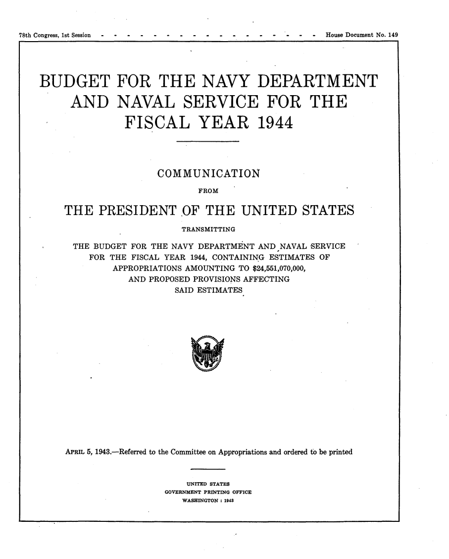 handle is hein.usccsset/usconset23052 and id is 1 raw text is: 


78th Congress, 1st Session                      ---   House Document No. 149


BUDGET FOR THE NAVY DEPARTMENT

     AND NAVAL SERVICE FOR THE

               FISCAL YEAR 1944





                     COMMUNICATION

                            FROM

    THE PRESIDENT .OF THE UNITED STATES

                         TRANSMITTING

      THE BUDGET FOR THE NAVY DEPARTMENT AND NAVAL SERVICE
         FOR THE FISCAL YEAR 1944, CONTAINING ESTIMATES OF
             APPROPRIATIONS AMOUNTING TO $24,551,070,000,
                AND PROPOSED PROVISIONS AFFECTING
                        SAID ESTIMATES


















     APRIL 5, 1943.-Referred to the Committee on Appropriations and ordered to be printed


    UNITED STATES
GOVERNMENT PRINTING OFFICE
   WASHINGTON: 1948


