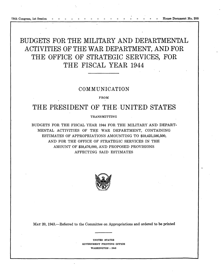 handle is hein.usccsset/usconset23054 and id is 1 raw text is: 


78th Congress, 1st Session -- ---- --- - -- --- - --   House Document No. 205


BUDGETS FOR THE MILITARY AND DEPARTMENTAL

  ACTIVITIES OF THE WAR DEPARTMENT, AND FOR

    THE   OFFICE OF STRATEGIC SERVICES, FOR

                THE   FISCAL YEAR 1944





                     COMMUNICATION

                             FROM

     THE   PRESIDENT OF THE -UNITED STATES

                          TRANSMITTING

    BUDGETS FOR THE FISCAL YEAR 1944 FOR THE MILITARY AND DEPART-
      MENTAL ACTIVITIES OF THE WAR DEPARTMENT, CONTAINING
        ESTIMATES OF APPROPRIATIONS AMOUNTING TO $59,425,586,500,
          AND FOR THE OFFICE OF STRATEGIC SERVICES IN THE
            AMOUNT OF $38,476,000, AND PROPOSED PROVISIONS
                    AFFECTING SAID ESTIMATES

















     MAY 20, 1943.-Referred to the Committee on Appropriations and ordered to be printed


    UNITED STATES
GOVERNMENT PRINTING OFFICE
   WASHINGTON: 1943


