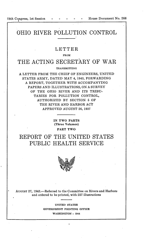 handle is hein.usccsset/usconset23060 and id is 1 raw text is: 



78th Congress, 1st Session - -


-  -  House Document No. 266


OIO RIVER POLLUTION CONTROL



                 LETTER
                    FROM

 THE   ACTING SECRETARY OF WAR
                 TRANSMITTING
 A LETTER FROM THE CHIEF OF ENGINEERS, UNITED
   STATES ARMY, DATED MAY 4, 1943, FORWARDING
   A  REPORT, TOGETHER WITH ACCOMPANYING
     PAPERS AND ILLUSTRATIONS, ON A SURVEY
     OF  THE  OHIO RIVER AND ITS TRIBU-
        TARIES FOR POLLUTION CONTROL,
        AUTHORIZED  BY SECTION 5 OF
          THE RIVER AND HARBOR ACT
            APPROVED AUGUST 26, 1937


                IN TWO PARTS
                (Three Volumes)
                  PART TWO

  REPORT OF THE UNITED STATES

      PUBLIC HEALTH SERVICE












AUGUST 27, 1943.-Referred to the Committee on Rivers and Harbors
       and ordered to be printed, with 257 illustrations


     UNITED STATES
GOVERNMENT PRINTING OFFICE
    WASHINGTON : 1944


