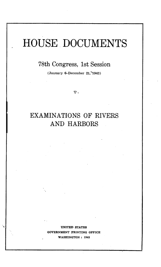 handle is hein.usccsset/usconset23062 and id is 1 raw text is: 






HOUSE DOCUMENTS


     78th Congress, 1st Session
        (January 6-December 21,'1943)







  EXAMINATIONS OF RIVERS
         AND  HARBORS


















            UNITED STATES
        GOVERNMENT PRINTING OFFICE
           WASHINGTON : 1943


