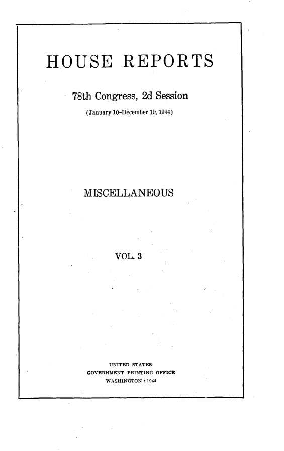 handle is hein.usccsset/usconset23070 and id is 1 raw text is: 






HOUSE REPORTS



     78th Congress, 2d Session

        (January 10-December 19, 1944)









        MISCELLANEOUS







              VOL. 3












              UNITED STATES
        GOVERNMENT PRINTING OFFICE
            WASHINGTON : 1944


