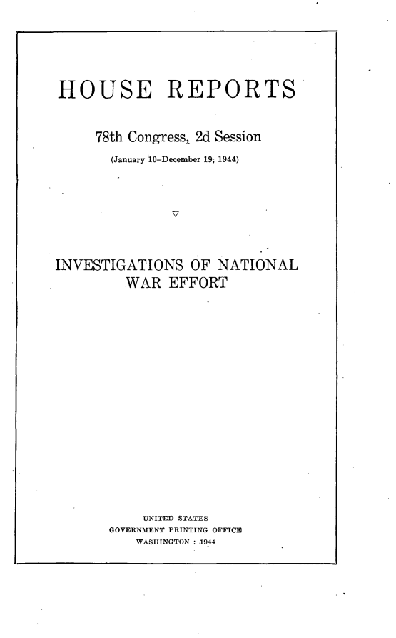 handle is hein.usccsset/usconset23073 and id is 1 raw text is: 








HOUSE REPORTS



     78th Congress, 2d Session

       (January 10-December 19, 1944)





               V




INVESTIGATIONS OF NATIONAL

         WAR   EFFORT


    UNITED STATES
GOVERNMENT PRINTING OFFICED
    WASHINGTON : 1944



