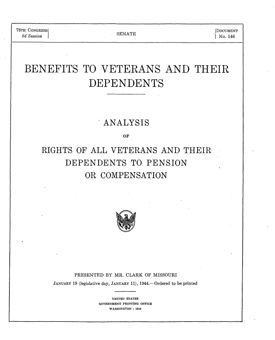 handle is hein.usccsset/usconset23075 and id is 1 raw text is: 




78TH CONGRESS                                      [DOCUMENT
2d Session               .SENATE                    No. 146






  BENEFITS TO VETERANS AND THEIR


                   DEPENDENTS






                       ANALYSIS

                            OF


       RIGHTS   OF ALL  VETERANS AND THEIR

             DEPENDENTS TO PENSION


        OR  COMPENSATION


















     PRESENTED BY MR. CLARK OF MISSOURI
JANUARY 19 (legislative day, JANUARY 11), 1944.-Ordered to be printed


               UNITED STATES
            GOVERNMENT PRINTING OFFICE
              WASHINGTON : 1944


