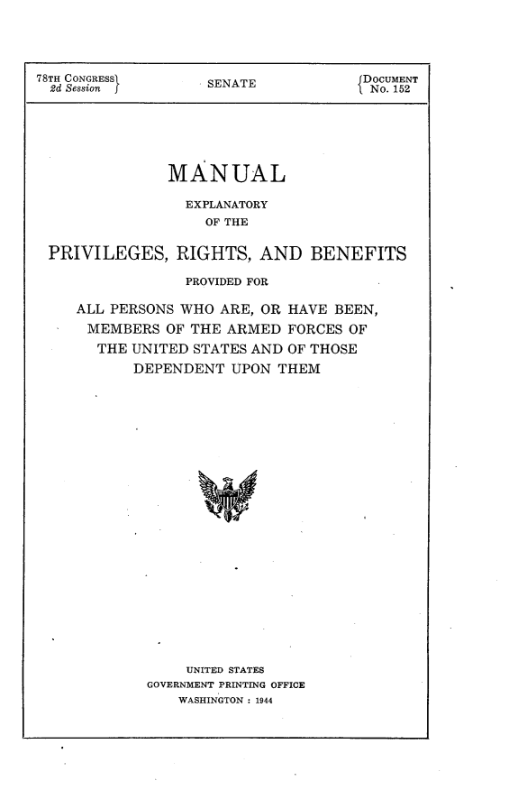 handle is hein.usccsset/usconset23077 and id is 1 raw text is: 





78TH CONGRESSI      SENATE            DOCUMENT
  2d Session                          No. 152







               MANUAL

                 EXPLANATORY
                   OF THE


 PRIVILEGES, RIGHTS, AND BENEFITS

                 PROVIDED FOR

     ALL PERSONS WHO ARE, OR HAVE BEEN,

     MEMBERS   OF THE ARMED  FORCES OF
       THE UNITED STATES AND OF THOSE

           DEPENDENT  UPON  THEM

























                 UNITED STATES
             GOVERNMENT PRINTING OFFICE
                WASHINGTON : 1944


