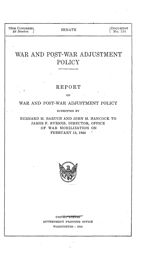 handle is hein.usccsset/usconset23078 and id is 1 raw text is: 






78TH CONGRESS       SENATE              DOCUMENT
  2d Session j                           No. 154





  WAR AND POST-WAR ADJUSTMENT

                   POLICY






                   REPORT

                      ON

    WAR  AND POST-WAR  ADJUSTMENT   POLICY


              SUBMITTED BY

BERNARD M. BARUCH AND JOHN M. HANCOCK TO
    JAMES F. BYRNES, DIRECTOR, OFFICE
        OF WAR- MOBILIZATION ON
            FEBRUARY 15, 1944






















              IJNIT'   7
         GOVERNMENT PRINTING OFFICE
             WASIINGTON : 1944


