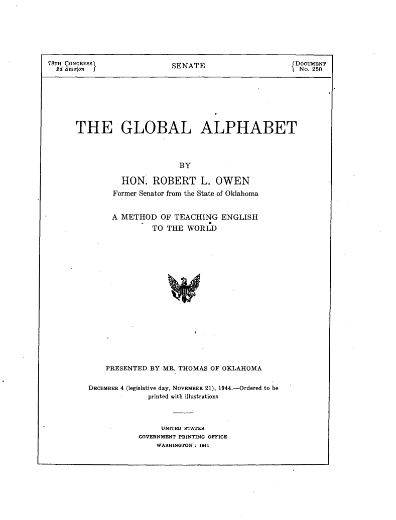 handle is hein.usccsset/usconset23082 and id is 1 raw text is: 






78TH CONGRESS               SENATE                    JDOCUMENT
  2d Session J                                        1No. 250







      THE GLOBAL ALPHABET



                             BY

                HON.   ROBERT L. OWEN
              Former Senator from the State of Oklahoma


              A METHOD   OF TEACHING   ENGLISH
                       TO  THE WORLD

















             PRESENTED BY MR. THOMAS OF OKLAHOMA


DECEMBER 4 (legislative day, NOVEMBER 21), 1944.-Ordered to be
             printed with illustrations



                UNITED STATES
           GOVERNMENT PRINTING OFFICE
               WASHINGTON : 1944


