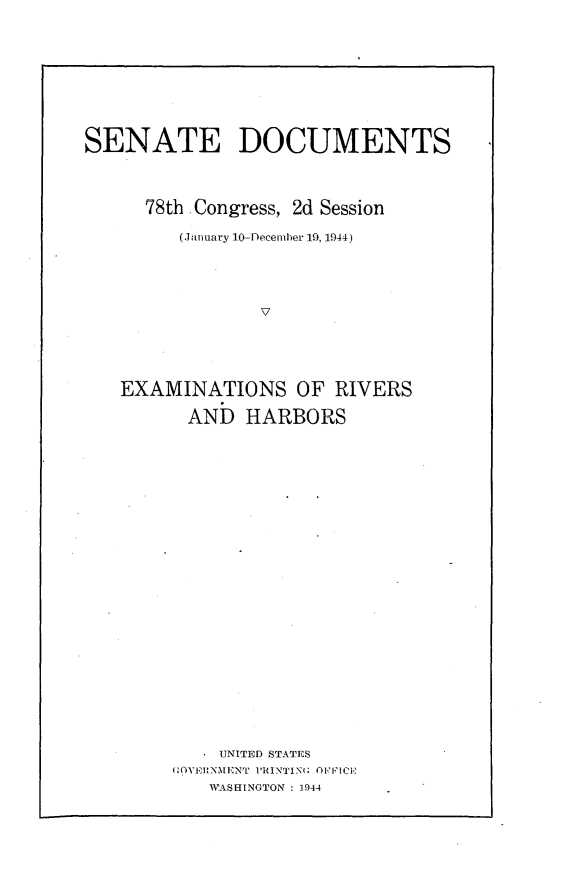 handle is hein.usccsset/usconset23084 and id is 1 raw text is: 











SENATE DOCUMENTS




      78th -Congress, 2d Session

         (January 10-December 19, 1944)





                 7






   EXAMINATIONS OF RIVERS

          ANb  HARBORS


    IUNITED STATES
(WOVF1RNMENT PRINTIN(; O1F'ICH
   WA1SEINGTON :1944


