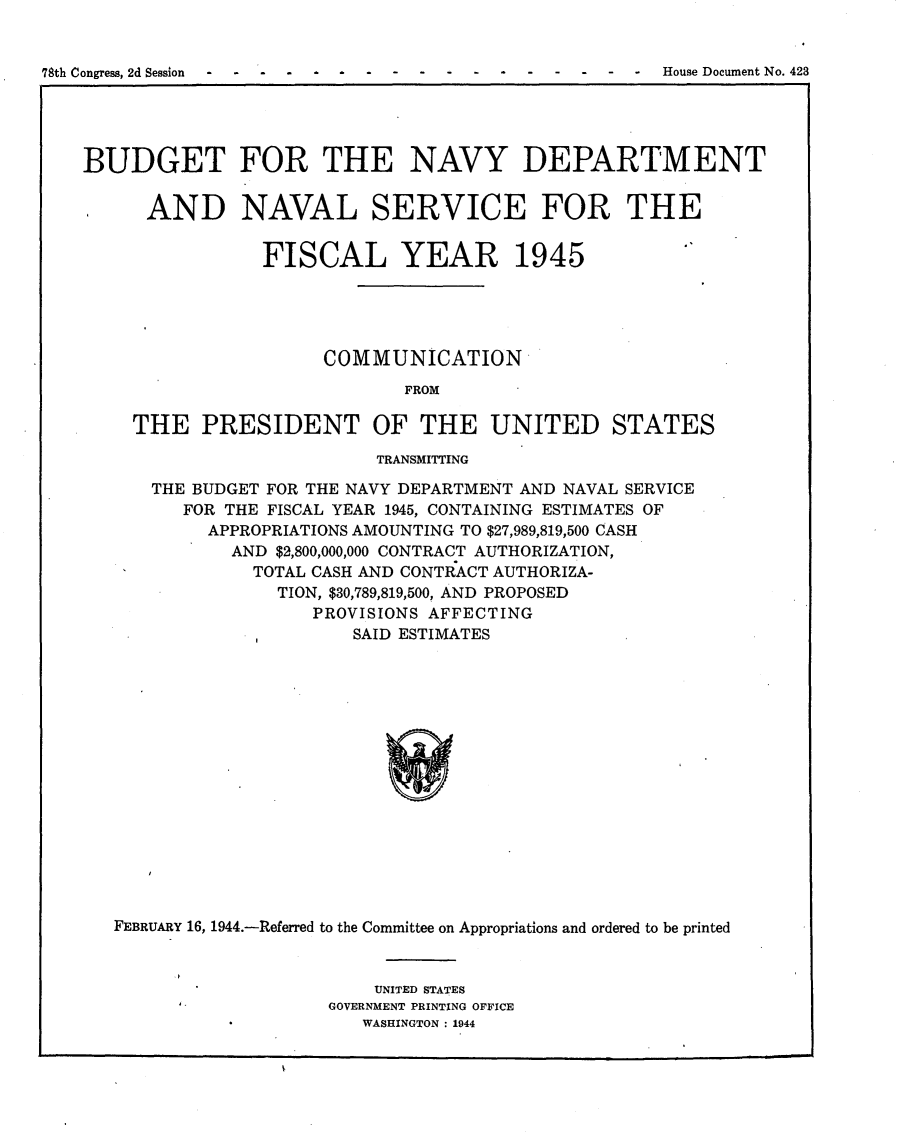 handle is hein.usccsset/usconset23086 and id is 1 raw text is: 


78th Congress, 2d Session - -- - - -- - - -- - - - -- - House Document No. 423
                                                                    I1


BUDGET FOR THE NAVY DEPARTMENT

      AND NAVAL SERVICE FOR THE


                FISCAL YEAR 1945





                      COMMUNICATION
                             FROM

    THE PRESIDENT OF THE UNITED STATES
                          TRANSMITTING

      THE BUDGET FOR THE NAVY DEPARTMENT AND NAVAL SERVICE
         FOR THE FISCAL YEAR 1945, CONTAINING ESTIMATES OF
           APPROPRIATIONS AMOUNTING TO $27,989,819,500 CASH
             AND $2,800,000,000 CONTRACT AUTHORIZATION,
               TOTAL CASH AND CONTRACT AUTHORIZA-
                 TION, $30,789,819,500, AND PROPOSED
                     PROVISIONS AFFECTING
                        SAID ESTIMATES
















   FEBRUARY 16, 1944.-Referred to the Committee on Appropriations and ordered to be printed


    UNITED STATES
GOVERNMENT PRINTING OFFICE
   WASHINGTON : 1944


