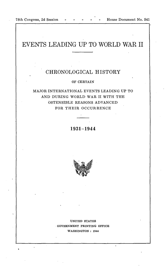 handle is hein.usccsset/usconset23087 and id is 1 raw text is: 



78th Congress, 2d Session - - -   House Document No. 541


EVENTS LEADING UP TO WORLD WAR II






         CHRONOLOGICAL HISTORY

                   OF CERTAIN

    MAJOR INTERNATIONAL EVENTS LEADING UP TO
       AND DURING WORLD WAR II WITH THE
          OSTENSIBLE REASONS ADVANCED
            FOR THEIR OCCURRENCE




                  1931-1944























                  UNITED STATES
             GOVERNMENT PRINTING OFFICE
                 WASHINGTON : 1944


