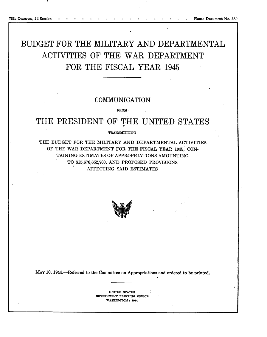 handle is hein.usccsset/usconset23088 and id is 1 raw text is: 

78th Congress, 2d Session ----- - --------- - House Document No. 580


BUDGET FOR THE MILITARY AND DEPARTMENTAL

      ACTIVITIES OF THE WAR DEPARTMENT

              FOR   THE   FISCAL YEAR 1945





                       COMMUNICATION

                             FROM-

     THE   PRESIDENT OF THE UNITED STATES

                           TRANSMITTING

      THE BUDGET FOR THE MILITARY AND DEPARTMENTAL ACTIVITIES
        OF THE WAR DEPARTMENT FOR THE FISCAL YEAR 1945, CON-
           TAINING ESTIMATES OF APPROPRIATIONS AMOUNTING
              TO $15,676,652,700, AND PROPOSED PROVISIONS
                    AFFECTING SAID ESTIMATES



















    MAY 10, 1944.-Referred to the Committee on Appropriations and ordered to be printed.


    UNITED STATES
GOVERNMENT PRINTING OFFICE
   WASHINGTON : 1944



