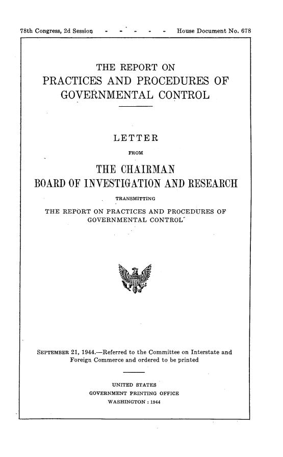 handle is hein.usccsset/usconset23089 and id is 1 raw text is: 


78th Congress, 2d Session     -   House Document No. 678


              THE  REPORT   ON

  PRACTICES AND PROCEDURES OF

      GOVERNMENTAL CONTROL





                 LETTER

                     FROM


              THE  CHAIRMAN

BOARD   OF INVESTIGATION AND RESEARCH

                  TRANSMITTING

  THE REPORT ON PRACTICES AND PROCEDURES OF
            GOVERNMENTAL CONTROL



















 SEPTEMBER 21, 1944.-Referred to the Committee on Interstate and
        Foreign Commerce and ordered to be printed


     UNITED STATES
GOVERNMENT PRINTING OFFICE
    WASHINGTON: 1944


