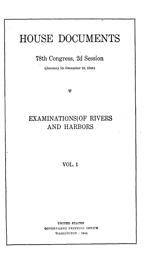 handle is hein.usccsset/usconset23095 and id is 1 raw text is: 






HOUSE DOCUMENTS


     78th Congress, 2d Session
        (January 10-December 19, 1944)



                V




   EXAMINATIONSIOF RIVERS
         AND  HARBORS






              VOL. 1


    UNITED STATES
GOVERNMENT PRINTING OFFICE
    WASHINGTON : 1944



